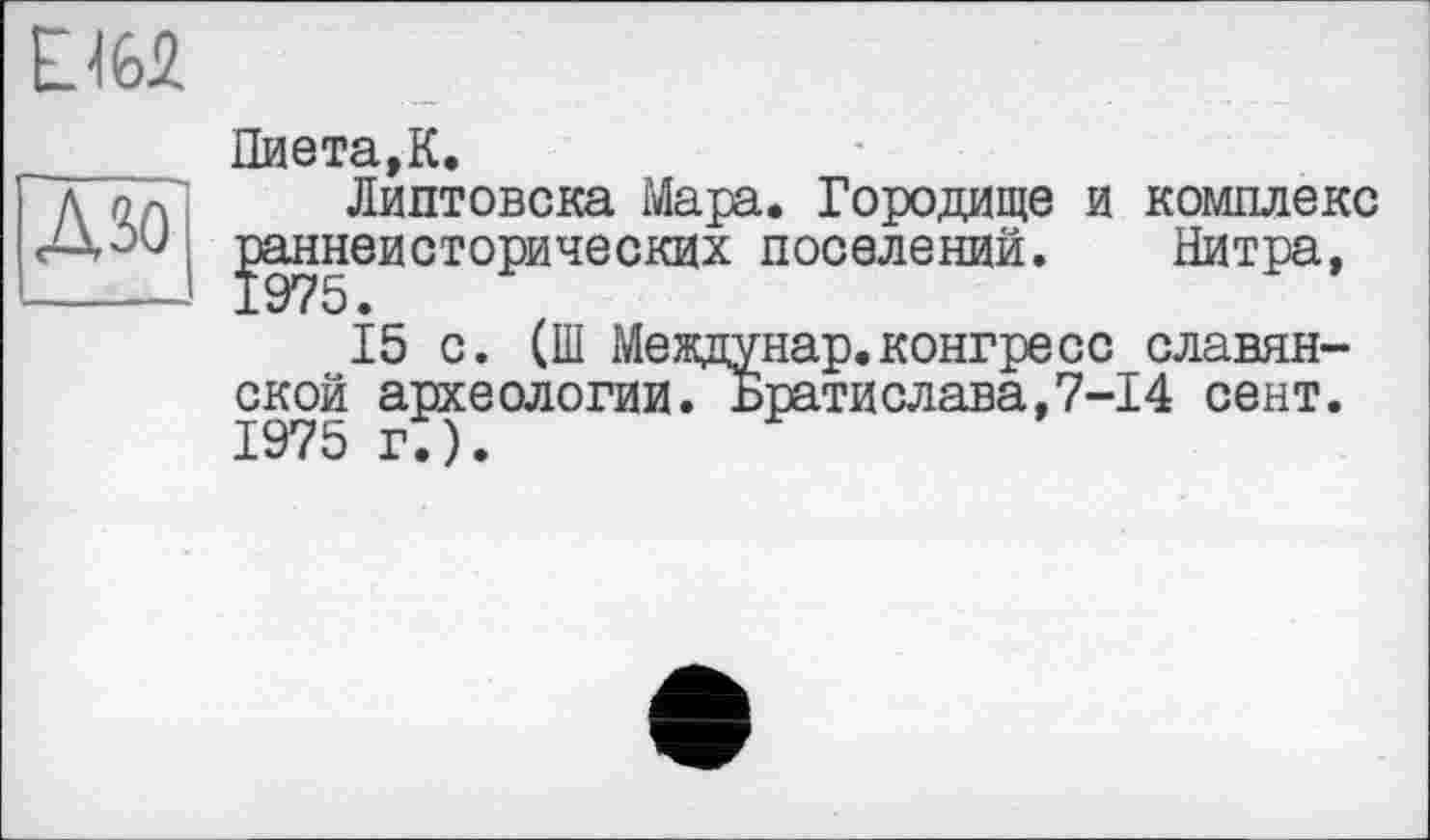 ﻿Ли
Пиета,К.
Липтовска Мара. Городище и комплекс ]эаннеисторических поселений. Нитра,
15 с. (Ш Междунар.конгресс_славянской археологии. Братислава,7-І4 сент. 1975 г.).